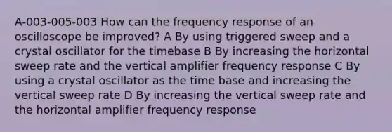 A-003-005-003 How can the frequency response of an oscilloscope be improved? A By using triggered sweep and a crystal oscillator for the timebase B By increasing the horizontal sweep rate and the vertical amplifier frequency response C By using a crystal oscillator as the time base and increasing the vertical sweep rate D By increasing the vertical sweep rate and the horizontal amplifier frequency response