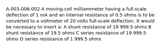 A-003-006-002 A moving-coil milliammeter having a full-scale deflection of 1 mA and an internal resistance of 0.5 ohms is to be converted to a voltmeter of 20 volts full-scale deflection. It would be necessary to insert a: A shunt resistance of 19 999.5 ohms B shunt resistance of 19.5 ohms C series resistance of 19 999.5 ohms D series resistance of 1 999.5 ohms