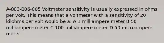 A-003-006-005 Voltmeter sensitivity is usually expressed in ohms per volt. This means that a voltmeter with a sensitivity of 20 kilohms per volt would be a: A 1 milliampere meter B 50 milliampere meter C 100 milliampere meter D 50 microampere meter