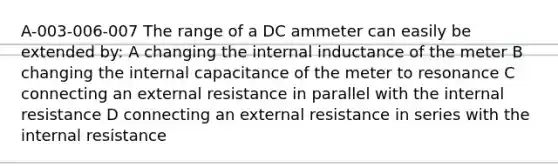 A-003-006-007 The range of a DC ammeter can easily be extended by: A changing the internal inductance of the meter B changing the internal capacitance of the meter to resonance C connecting an external resistance in parallel with the internal resistance D connecting an external resistance in series with the internal resistance