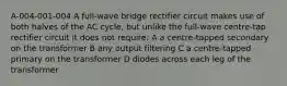 A-004-001-004 A full-wave bridge rectifier circuit makes use of both halves of the AC cycle, but unlike the full-wave centre-tap rectifier circuit it does not require: A a centre-tapped secondary on the transformer B any output filtering C a centre-tapped primary on the transformer D diodes across each leg of the transformer