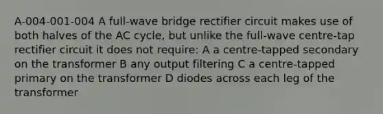 A-004-001-004 A full-wave bridge rectifier circuit makes use of both halves of the AC cycle, but unlike the full-wave centre-tap rectifier circuit it does not require: A a centre-tapped secondary on the transformer B any output filtering C a centre-tapped primary on the transformer D diodes across each leg of the transformer