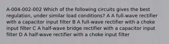 A-004-002-002 Which of the following circuits gives the best regulation, under similar load conditions? A A full-wave rectifier with a capacitor input filter B A full-wave rectifier with a choke input filter C A half-wave bridge rectifier with a capacitor input filter D A half-wave rectifier with a choke input filter