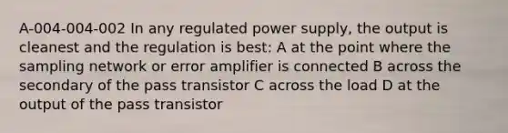 A-004-004-002 In any regulated power supply, the output is cleanest and the regulation is best: A at the point where the sampling network or error amplifier is connected B across the secondary of the pass transistor C across the load D at the output of the pass transistor