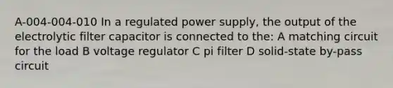 A-004-004-010 In a regulated power supply, the output of the electrolytic filter capacitor is connected to the: A matching circuit for the load B voltage regulator C pi filter D solid-state by-pass circuit