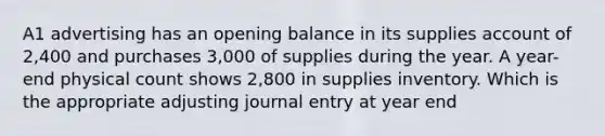 A1 advertising has an opening balance in its supplies account of 2,400 and purchases 3,000 of supplies during the year. A year-end physical count shows 2,800 in supplies inventory. Which is the appropriate adjusting journal entry at year end