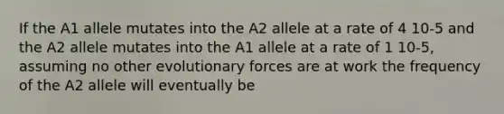 If the A1 allele mutates into the A2 allele at a rate of 4 10-5 and the A2 allele mutates into the A1 allele at a rate of 1 10-5, assuming no other evolutionary forces are at work the frequency of the A2 allele will eventually be