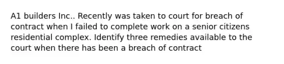 A1 builders Inc.. Recently was taken to court for breach of contract when I failed to complete work on a senior citizens residential complex. Identify three remedies available to the court when there has been a breach of contract