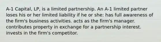 A-1 Capital, LP, is a limited partnership. An A-1 limited partner loses his or her limited liability if he or she: has full awareness of the firm's business activities. acts as the firm's manager. contributes property in exchange for a partnership interest. invests in the firm's competitor.