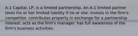 A-1 Capital, LP, is a limited partnership. An A-1 limited partner loses his or her limited liability if he or she: invests in the firm's competitor. contributes property in exchange for a partnership interest. acts as the firm's manager. has full awareness of the firm's business activities.