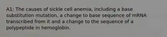 A1: The causes of sickle cell anemia, including a base substitution mutation, a change to base sequence of mRNA transcribed from it and a change to the sequence of a polypeptide in hemoglobin.