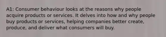 A1: Consumer behaviour looks at the reasons why people acquire products or services. It delves into how and why people buy products or services, helping companies better create, produce, and deliver what consumers will buy.