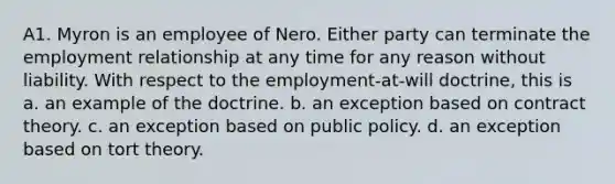 A1. Myron is an employee of Nero. Either party can terminate the employment relationship at any time for any reason without liability. With respect to the employment-at-will doctrine, this is a. an example of the doctrine. b. an exception based on contract theory. c. an exception based on public policy. d. an exception based on tort theory.