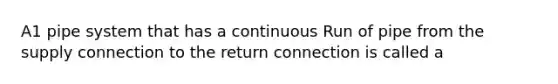 A1 pipe system that has a continuous Run of pipe from the supply connection to the return connection is called a