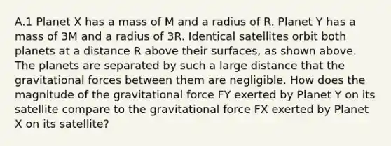 A.1 Planet X has a mass of M and a radius of R. Planet Y has a mass of 3M and a radius of 3R. Identical satellites orbit both planets at a distance R above their surfaces, as shown above. The planets are separated by such a large distance that the gravitational forces between them are negligible. How does the magnitude of the gravitational force FY exerted by Planet Y on its satellite compare to the gravitational force FX exerted by Planet X on its satellite?