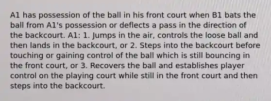 A1 has possession of the ball in his front court when B1 bats the ball from A1's possession or deflects a pass in the direction of the backcourt. A1: 1. Jumps in the air, controls the loose ball and then lands in the backcourt, or 2. Steps into the backcourt before touching or gaining control of the ball which is still bouncing in the front court, or 3. Recovers the ball and establishes player control on the playing court while still in the front court and then steps into the backcourt.