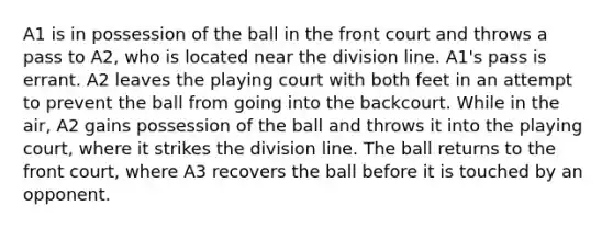 A1 is in possession of the ball in the front court and throws a pass to A2, who is located near the division line. A1's pass is errant. A2 leaves the playing court with both feet in an attempt to prevent the ball from going into the backcourt. While in the air, A2 gains possession of the ball and throws it into the playing court, where it strikes the division line. The ball returns to the front court, where A3 recovers the ball before it is touched by an opponent.