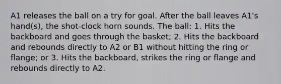 A1 releases the ball on a try for goal. After the ball leaves A1's hand(s), the shot-clock horn sounds. The ball: 1. Hits the backboard and goes through the basket; 2. Hits the backboard and rebounds directly to A2 or B1 without hitting the ring or flange; or 3. Hits the backboard, strikes the ring or flange and rebounds directly to A2.