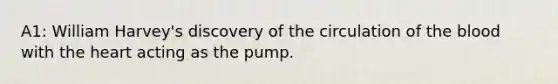 A1: William Harvey's discovery of the circulation of the blood with the heart acting as the pump.