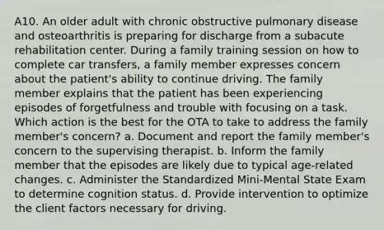 A10. An older adult with chronic obstructive pulmonary disease and osteoarthritis is preparing for discharge from a subacute rehabilitation center. During a family training session on how to complete car transfers, a family member expresses concern about the patient's ability to continue driving. The family member explains that the patient has been experiencing episodes of forgetfulness and trouble with focusing on a task. Which action is the best for the OTA to take to address the family member's concern? a. Document and report the family member's concern to the supervising therapist. b. Inform the family member that the episodes are likely due to typical age-related changes. c. Administer the Standardized Mini-Mental State Exam to determine cognition status. d. Provide intervention to optimize the client factors necessary for driving.