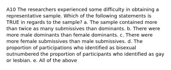 A10 The researchers experienced some difficulty in obtaining a representative sample. Which of the following statements is TRUE in regards to the sample? a. The sample contained more than twice as many submissives than dominants. b. There were more male dominants than female dominants. c. There were more female submissives than male submissives. d. The proportion of participations who identified as bisexual outnumbered the proportion of participants who identified as gay or lesbian. e. All of the above