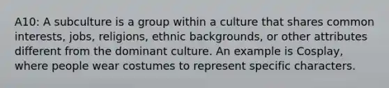 A10: A subculture is a group within a culture that shares common interests, jobs, religions, ethnic backgrounds, or other attributes different from the dominant culture. An example is Cosplay, where people wear costumes to represent specific characters.