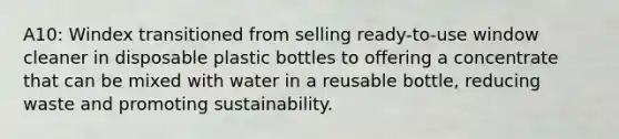 A10: Windex transitioned from selling ready-to-use window cleaner in disposable plastic bottles to offering a concentrate that can be mixed with water in a reusable bottle, reducing waste and promoting sustainability.