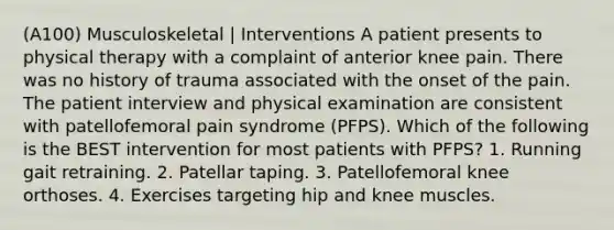 (A100) Musculoskeletal | Interventions A patient presents to physical therapy with a complaint of anterior knee pain. There was no history of trauma associated with the onset of the pain. The patient interview and physical examination are consistent with patellofemoral pain syndrome (PFPS). Which of the following is the BEST intervention for most patients with PFPS? 1. Running gait retraining. 2. Patellar taping. 3. Patellofemoral knee orthoses. 4. Exercises targeting hip and knee muscles.