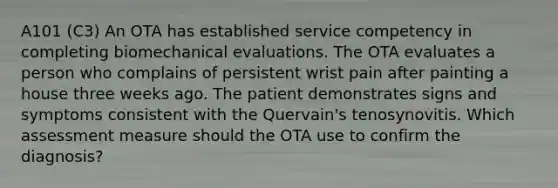 A101 (C3) An OTA has established service competency in completing biomechanical evaluations. The OTA evaluates a person who complains of persistent wrist pain after painting a house three weeks ago. The patient demonstrates signs and symptoms consistent with the Quervain's tenosynovitis. Which assessment measure should the OTA use to confirm the diagnosis?