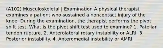(A102) Musculoskeletal | Examination A physical therapist examines a patient who sustained a noncontact injury of the knee. During the examination, the therapist performs the pivot shift test. What is the pivot shift test used to examine? 1. Patellar tendon rupture. 2. Anterolateral rotary instability or ALRI. 3. Posterior instability. 4. Anteromedial instability or AMRI.
