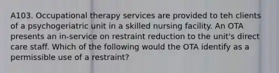 A103. Occupational therapy services are provided to teh clients of a psychogeriatric unit in a skilled nursing facility. An OTA presents an in-service on restraint reduction to the unit's direct care staff. Which of the following would the OTA identify as a permissible use of a restraint?