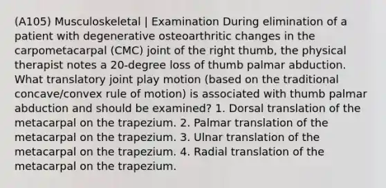 (A105) Musculoskeletal | Examination During elimination of a patient with degenerative osteoarthritic changes in the carpometacarpal (CMC) joint of the right thumb, the physical therapist notes a 20-degree loss of thumb palmar abduction. What translatory joint play motion (based on the traditional concave/convex rule of motion) is associated with thumb palmar abduction and should be examined? 1. Dorsal translation of the metacarpal on the trapezium. 2. Palmar translation of the metacarpal on the trapezium. 3. Ulnar translation of the metacarpal on the trapezium. 4. Radial translation of the metacarpal on the trapezium.