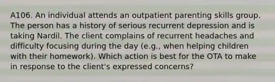 A106. An individual attends an outpatient parenting skills group. The person has a history of serious recurrent depression and is taking Nardil. The client complains of recurrent headaches and difficulty focusing during the day (e.g., when helping children with their homework). Which action is best for the OTA to make in response to the client's expressed concerns?