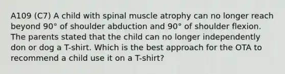 A109 (C7) A child with spinal muscle atrophy can no longer reach beyond 90° of shoulder abduction and 90° of shoulder flexion. The parents stated that the child can no longer independently don or dog a T-shirt. Which is the best approach for the OTA to recommend a child use it on a T-shirt?