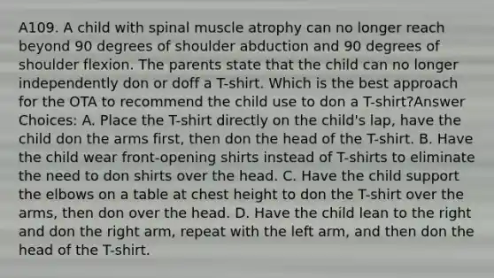 A109. A child with spinal muscle atrophy can no longer reach beyond 90 degrees of shoulder abduction and 90 degrees of shoulder flexion. The parents state that the child can no longer independently don or doff a T-shirt. Which is the best approach for the OTA to recommend the child use to don a T-shirt?Answer Choices: A. Place the T-shirt directly on the child's lap, have the child don the arms first, then don the head of the T-shirt. B. Have the child wear front-opening shirts instead of T-shirts to eliminate the need to don shirts over the head. C. Have the child support the elbows on a table at chest height to don the T-shirt over the arms, then don over the head. D. Have the child lean to the right and don the right arm, repeat with the left arm, and then don the head of the T-shirt.