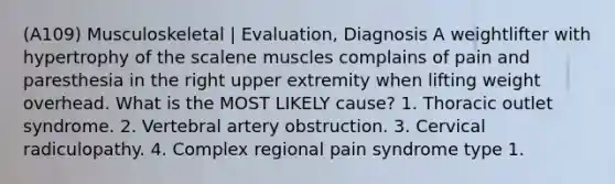 (A109) Musculoskeletal | Evaluation, Diagnosis A weightlifter with hypertrophy of the scalene muscles complains of pain and paresthesia in the right upper extremity when lifting weight overhead. What is the MOST LIKELY cause? 1. Thoracic outlet syndrome. 2. Vertebral artery obstruction. 3. Cervical radiculopathy. 4. Complex regional pain syndrome type 1.