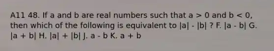 A11 48. If a and b are real numbers such that a > 0 and b < 0, then which of the following is equivalent to |a| - |b| ? F. |a - b| G. |a + b| H. |a| + |b| J. a - b K. a + b