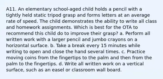 A11. An elementary school-aged child holds a pencil with a tightly held static tripod grasp and forms letters at an average rate of speed. The child demonstrates the ability to write all class and homework assignments. Which is best for the OTA to recommend this child do to improve their grasp? a. Perform all written work with a larger pencil and jumbo crayons on a horizontal surface. b. Take a break every 15 minutes while writing to open and close the hand several times. c. Practice moving coins from the fingertips to the palm and then from the palm to the fingertips. d. Write all written work on a vertical surface, such as an easel or classroom wall board.