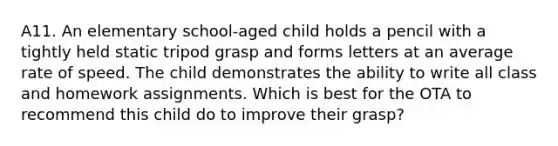 A11. An elementary school-aged child holds a pencil with a tightly held static tripod grasp and forms letters at an average rate of speed. The child demonstrates the ability to write all class and homework assignments. Which is best for the OTA to recommend this child do to improve their grasp?