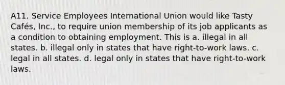 A11. Service Employees International Union would like Tasty Cafés, Inc., to require union membership of its job applicants as a condition to obtaining employment. This is a. illegal in all states. b. illegal only in states that have right-to-work laws. c. legal in all states. d. legal only in states that have right-to-work laws.