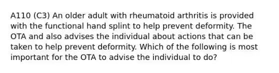 A110 (C3) An older adult with rheumatoid arthritis is provided with the functional hand splint to help prevent deformity. The OTA and also advises the individual about actions that can be taken to help prevent deformity. Which of the following is most important for the OTA to advise the individual to do?