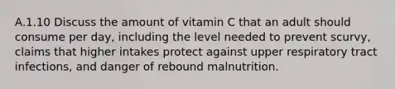 A.1.10 Discuss the amount of vitamin C that an adult should consume per day, including the level needed to prevent scurvy, claims that higher intakes protect against upper respiratory tract infections, and danger of rebound malnutrition.