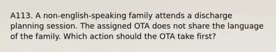 A113. A non-english-speaking family attends a discharge planning session. The assigned OTA does not share the language of the family. Which action should the OTA take first?