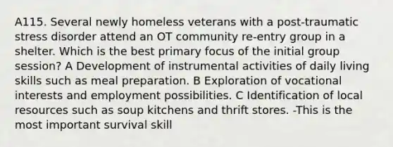 A115. Several newly homeless veterans with a post-traumatic stress disorder attend an OT community re-entry group in a shelter. Which is the best primary focus of the initial group session? A Development of instrumental activities of daily living skills such as meal preparation. B Exploration of vocational interests and employment possibilities. C Identification of local resources such as soup kitchens and thrift stores. -This is the most important survival skill