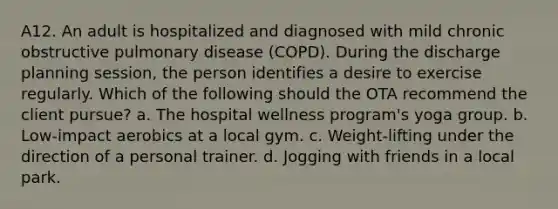 A12. An adult is hospitalized and diagnosed with mild chronic obstructive pulmonary disease (COPD). During the discharge planning session, the person identifies a desire to exercise regularly. Which of the following should the OTA recommend the client pursue? a. The hospital wellness program's yoga group. b. Low-impact aerobics at a local gym. c. Weight-lifting under the direction of a personal trainer. d. Jogging with friends in a local park.