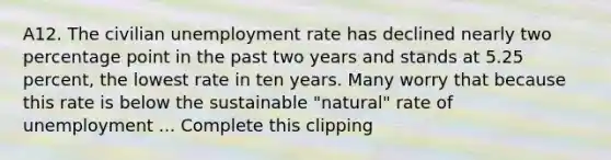 A12. The civilian unemployment rate has declined nearly two percentage point in the past two years and stands at 5.25 percent, the lowest rate in ten years. Many worry that because this rate is below the sustainable "natural" rate of unemployment ... Complete this clipping