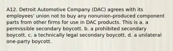 A12. Detroit Automotive Company (DAC) agrees with its employees' union not to buy any nonunion-produced component parts from other firms for use in DAC products. This is a. a permissible secondary boycott. b. a prohibited secondary boycott. c. a technically legal secondary boycott. d. a unilateral one-party boycott.