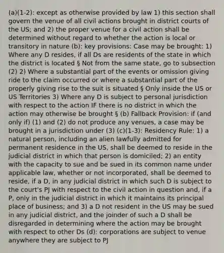 (a)(1-2): except as otherwise provided by law 1) this section shall govern the venue of all civil actions brought in district courts of the US; and 2) the proper venue for a civil action shall be determined without regard to whether the action is local or transitory in nature (b): key provisions: Case may be brought: 1) Where any D resides, if all Ds are residents of the state in which the district is located § Not from the same state, go to subsection (2) 2) Where a substantial part of the events or omission giving ride to the claim occurred or where a substantial part of the properly giving rise to the suit is situated § Only inside the US or US Territories 3) Where any D is subject to personal jurisdiction with respect to the action IF there is no district in which the action may otherwise be brought § (b) Fallback Provision: if (and only if) (1) and (2) do not produce any venues, a case may be brought in a jurisdiction under (3) (c)(1-3): Residency Rule: 1) a natural person, including an alien lawfully admitted for permanent residence in the US, shall be deemed to reside in the judicial district in which that person is domiciled; 2) an entity with the capacity to sue and be sued in its common name under applicable law, whether or not incorporated, shall be deemed to reside, if a D, in any judicial district in which such D is subject to the court's PJ with respect to the civil action in question and, if a P, only in the judicial district in which it maintains its principal place of business; and 3) a D not resident in the US may be sued in any judicial district, and the joinder of such a D shall be disregarded in determining where the action may be brought with respect to other Ds (d): corporations are subject to venue anywhere they are subject to PJ