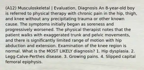 (A12) Musculoskeletal | Evaluation, Diagnosis An 8-year-old boy is referred to physical therapy with chronic pain in the hip, thigh, and knee without any precipitating trauma or other known cause. The symptoms initially began as soreness and progressively worsened. The physical therapist notes that the patient walks with exaggerated trunk and pelvic movements, and there is significantly limited range of motion with hip abduction and extension. Examination of the knee region is normal. What is the MOST LIKELY diagnosis? 1. Hip dysplasia. 2. Legg-Calve-Perthes disease. 3. Growing pains. 4. Slipped capital femoral epiphysis.