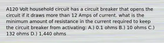 A120 Volt household circuit has a circuit breaker that opens the circuit if it draws more than 12 Amps of current. what is the minimum amount of resistance in the current required to keep the circuit breaker from activating: A.) 0.1 ohms B.) 10 ohms C.) 132 ohms D.) 1,440 ohms